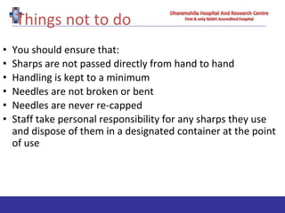 Things not to do
• You should ensure that:
• Sharps are not passed directly from hand to hand
• Handling is kept to a minimum
• Needles are not broken or bent
• Needles are never re-capped
• Staff take personal responsibility for any sharps they use
and dispose of them in a designated container at the point
of use
 
