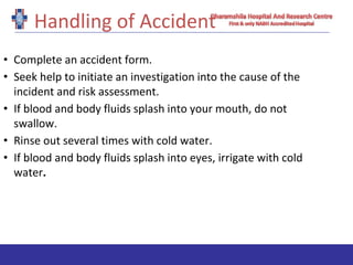 Handling of Accident
• Complete an accident form.
• Seek help to initiate an investigation into the cause of the
incident and risk assessment.
• If blood and body fluids splash into your mouth, do not
swallow.
• Rinse out several times with cold water.
• If blood and body fluids splash into eyes, irrigate with cold
water.
 