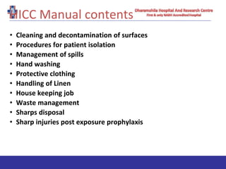 HICC Manual contents
• Cleaning and decontamination of surfaces
• Procedures for patient isolation
• Management of spills
• Hand washing
• Protective clothing
• Handling of Linen
• House keeping job
• Waste management
• Sharps disposal
• Sharp injuries post exposure prophylaxis
 