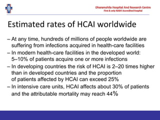 Estimated rates of HCAI worldwide
– At any time, hundreds of millions of people worldwide are
suffering from infections acquired in health-care facilities
– In modern health-care facilities in the developed world:
5–10% of patients acquire one or more infections
– In developing countries the risk of HCAI is 2–20 times higher
than in developed countries and the proportion
of patients affected by HCAI can exceed 25%
– In intensive care units, HCAI affects about 30% of patients
and the attributable mortality may reach 44%
 