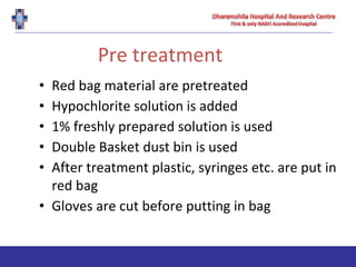 Pre treatment
• Red bag material are pretreated
• Hypochlorite solution is added
• 1% freshly prepared solution is used
• Double Basket dust bin is used
• After treatment plastic, syringes etc. are put in
red bag
• Gloves are cut before putting in bag
 