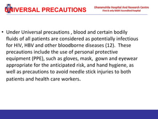 UNIVERSAL PRECAUTIONS
• Under Universal precautions , blood and certain bodily
fluids of all patients are considered as potentially infectious
for HIV, HBV and other bloodborne diseases (12). These
precautions include the use of personal protective
equipment (PPE), such as gloves, mask, gown and eyewear
appropriate for the anticipated risk, and hand hygiene, as
well as precautions to avoid needle stick injuries to both
patients and health care workers.
 