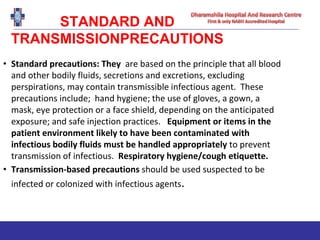 STANDARD AND
TRANSMISSIONPRECAUTIONS
• Standard precautions: They are based on the principle that all blood
and other bodily fluids, secretions and excretions, excluding
perspirations, may contain transmissible infectious agent. These
precautions include; hand hygiene; the use of gloves, a gown, a
mask, eye protection or a face shield, depending on the anticipated
exposure; and safe injection practices. Equipment or items in the
patient environment likely to have been contaminated with
infectious bodily fluids must be handled appropriately to prevent
transmission of infectious. Respiratory hygiene/cough etiquette.
• Transmission-based precautions should be used suspected to be
infected or colonized with infectious agents.
 
