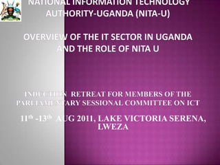 National Information Technology Authority-Uganda (NITA-U)OVERVIEW OF THE IT SECTOR IN UGANDA AND THE ROLE OF NITA UINDUCTION  RETREAT FOR MEMBERS OF THE PARLIAMENTARY SESSIONAL COMMITTEE ON ICT 11th -13th  AUG 2011, LAKE VICTORIA SERENA, LWEZA 