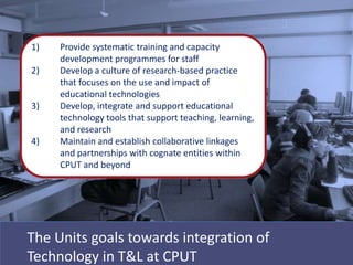1)   Provide systematic training and capacity
     development programmes for staff
2)   Develop a culture of research-based practice
     that focuses on the use and impact of
     educational technologies
3)   Develop, integrate and support educational
     technology tools that support teaching, learning,
     and research
4)   Maintain and establish collaborative linkages
     and partnerships with cognate entities within
     CPUT and beyond




The Units goals towards integration of
Technology in T&L at CPUT
 