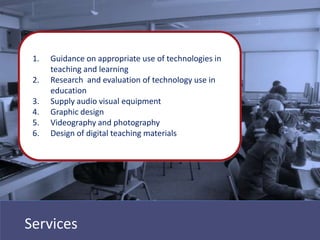 1.   Guidance on appropriate use of technologies in
      teaching and learning
 2.   Research and evaluation of technology use in
      education
 3.   Supply audio visual equipment
 4.   Graphic design
 5.   Videography and photography
 6.   Design of digital teaching materials




Services
 