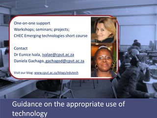 One-on-one support
Workshops; seminars; projects;
CHEC Emerging technologies short course

Contact
Dr Eunice Ivala, ivalae@cput.ac.za
Daniela Gachago, gachagod@cput.ac.za

Visit our blog: www.cput.ac.za/blogs/edutech




Guidance on the appropriate use of
technology
 
