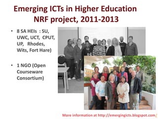 Emerging ICTs in Higher Education
     NRF project, 2011-2013
• 8 SA HEIs : SU,
  UWC, UCT, CPUT,
  UP, Rhodes,
  Wits, Fort Hare)

• 1 NGO (Open
  Courseware
  Consortium)




                     More information at http://emergingicts.blogspot.com/
 