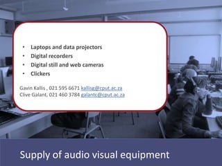 EQUIPMENT
 • Laptops and data projectors
 • Digital recorders
 • Digital still and web cameras
 • Clickers

Gavin Kallis , 021 595 6671 kallisg@cput.ac.za
Clive Galant, 021 460 3784 galantc@cput.ac.za




Supply of audio visual equipment
 