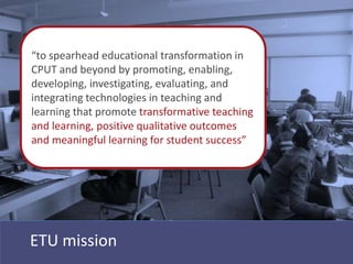 “to spearhead educational transformation in
CPUT and beyond by promoting, enabling,
developing, investigating, evaluating, and
integrating technologies in teaching and
learning that promote transformative teaching
and learning, positive qualitative outcomes
and meaningful learning for student success”




ETU mission
 