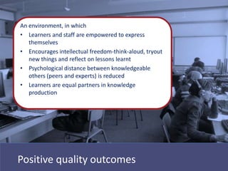 An environment, in which
• Learners and staff are empowered to express
   themselves
• Encourages intellectual freedom-think-aloud, tryout
   new things and reflect on lessons learnt
• Psychological distance between knowledgeable
   others (peers and experts) is reduced
• Learners are equal partners in knowledge
   production




Positive quality outcomes
 
