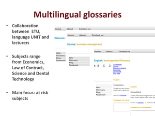 Multilingual glossaries
• Collaboration
  between ETU,
  language UNIT and
  lecturers

• Subjects range
  from Economics,
  Law of Contract,
  Science and Dental
  Technology

• Main focus: at risk
  subjects
 
