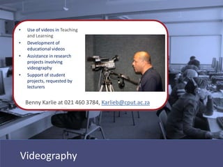 •   Use of videos in Teaching
    and Learning
•   Development of
    educational videos
•   Assistance in research
    projects involving
    videography
•   Support of student
    projects, requested by
    lecturers


    Benny Karlie at 021 460 3784, Karlieb@cput.ac.za




Videography
 