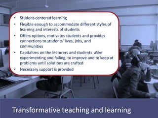 • Student-centered learning
• Flexible enough to accommodate different styles of
  learning and interests of students
• Offers options, motivates students and provides
  connections to students’ lives, jobs, and
  communities
• Capitalizes on the lecturers and students alike
  experimenting and failing, to improve and to keep at
  problems until solutions are crafted
• Necessary support is provided




Transformative teaching and learning
 