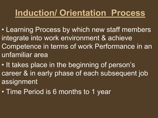 Induction/ Orientation Process
• Learning Process by which new staff members
integrate into work environment & achieve
Competence in terms of work Performance in an
unfamiliar area
• It takes place in the beginning of person’s
career & in early phase of each subsequent job
assignment
• Time Period is 6 months to 1 year
 
