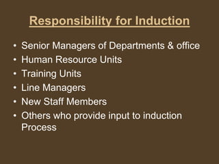 Responsibility for Induction
• Senior Managers of Departments & office
• Human Resource Units
• Training Units
• Line Managers
• New Staff Members
• Others who provide input to induction
Process
 