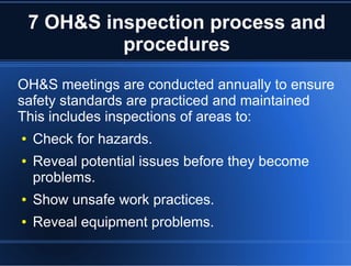 7 OH&S inspection process and
procedures
OH&S meetings are conducted annually to ensure
safety standards are practiced and maintained
This includes inspections of areas to:
● Check for hazards.
● Reveal potential issues before they become
problems.
● Show unsafe work practices.
● Reveal equipment problems.
 