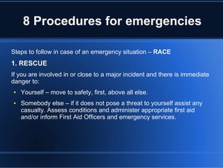 8 Procedures for emergencies
Steps to follow in case of an emergency situation – RACE
1. RESCUE
If you are involved in or close to a major incident and there is immediate
danger to:
● Yourself – move to safety, first, above all else.
● Somebody else – if it does not pose a threat to yourself assist any
casualty. Assess conditions and administer appropriate first aid
and/or inform First Aid Officers and emergency services.
 
