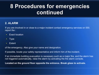 8 Procedures for emergencies
continued
2. ALARM
If you are involved in or close to a major incident contact emergency services on 000.
report the :
● Exact location
● Type
● Extent
of the emergency. Also give your name and designation.
If possible, locate your safety representative and inform him of the incident.
If an immediate building evacuation is necessary such as a major fire, and the alarm has
not triggered automatically, raise the alarm by activating the fire alarm console.
Located on the ground floor opposite the entrance. Break glass to activate.
 