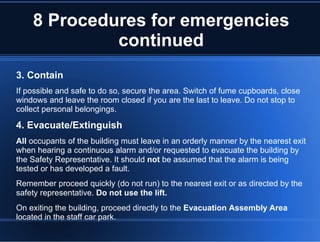 8 Procedures for emergencies
continued
3. Contain
If possible and safe to do so, secure the area. Switch of fume cupboards, close
windows and leave the room closed if you are the last to leave. Do not stop to
collect personal belongings.
4. Evacuate/Extinguish
All occupants of the building must leave in an orderly manner by the nearest exit
when hearing a continuous alarm and/or requested to evacuate the building by
the Safety Representative. It should not be assumed that the alarm is being
tested or has developed a fault.
Remember proceed quickly (do not run) to the nearest exit or as directed by the
safety representative. Do not use the lift.
On exiting the building, proceed directly to the Evacuation Assembly Area
located in the staff car park.
 