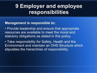9 Employer and employee
responsibilities
Management is responsible to:
• Provide leadership and ensure that appropriate
resources are available to meet the moral and
statutory obligations as stated in this policy.
• Take responsibility for Safety, Health and the
Environment and maintain an OHS Structure which
stipulates the hierarchies of responsibility.
 