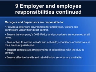 9 Employer and employee
responsibilities continued
Managers and Supervisors are responsible to:
• Provide a safe work environment for employees, visitors and
contractors under their direct control.
• Ensure the company’s OHS Policy and procedures are observed at all
times.
• Take action to correct unsafe and unhealthy conditions or behaviour in
their areas of jurisdiction.
• Support consultative arrangements in accordance with the duty to
consult.
• Ensure effective health and rehabilitation services are available.
 
