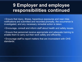 9 Employer and employee
responsibilities continued
• Ensure that injury, illness, hazardous exposures and near miss
notifications are submitted and recorded promptly, the occurrence is
investigated, and any necessary remedial action is taken.
• Encourage, consult and inform staff about health and safety issues.
• Ensure that personnel receive appropriate and adequate training to
enable them to carry out their work safely and efficiently.
• Encourage staff to report matters that are inconsistent with OHS
standards.
 