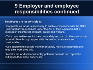 9 Employer and employee
responsibilities continued
Employees are responsible to:
• Cooperate as far as is necessary to enable compliance with the OHS
Policy and any requirement under the Act or the Regulation that is
imposed in the interest of health, safety and welfare.
• Take reasonable care for their own safety and that of other persons at
our workplace through appropriate behaviour, assistance and
consideration,
• Use equipment in a safe manner, routinely maintain equipment and
keep their work area tidy.
• Monitor the workplace to identify potential hazards and report the
findings to their direct supervisor.
 