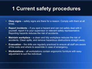 1 Current safety procedures
● Obey signs – safety signs are there for a reason. Comply with them at all
times.
● Report incidents – if you spot a hazard and can not safely deal with it
yourself, report it to your supervisor or relevant safety representative.
Reporting hazards reduces the risk of accidents.
● Maintain workplace – a clean and tidy workplace reduces the risk of
accidents. Clean spills, and remove hazardous obstructions straight away.
● Evacuation – fire drills are regularly practiced to ensure all staff are aware
of fire exits and where to assemble in case of emergency.
● Workstations – all workstations contain ergonomic furniture with easy
adjustment to suit the individual.
 