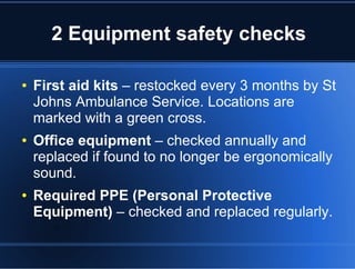 2 Equipment safety checks
● First aid kits – restocked every 3 months by St
Johns Ambulance Service. Locations are
marked with a green cross.
● Office equipment – checked annually and
replaced if found to no longer be ergonomically
sound.
● Required PPE (Personal Protective
Equipment) – checked and replaced regularly.
 