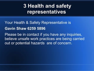 3 Health and safety
representatives
Your Health & Safety Representative is
Gavin Shaw 6259 5896
Please be in contact if you have any inquiries,
believe unsafe work practices are being carried
out or potential hazards are of concern.
 
