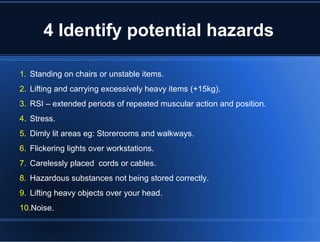 4 Identify potential hazards
1. Standing on chairs or unstable items.
2. Lifting and carrying excessively heavy items (+15kg).
3. RSI – extended periods of repeated muscular action and position.
4. Stress.
5. Dimly lit areas eg: Storerooms and walkways.
6. Flickering lights over workstations.
7. Carelessly placed cords or cables.
8. Hazardous substances not being stored correctly.
9. Lifting heavy objects over your head.
10.Noise.
 