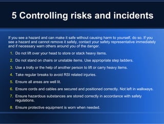 5 Controlling risks and incidents
If you see a hazard and can make it safe without causing harm to yourself, do so. If you
see a hazard and cannot remove it safely, contact your safety representative immediately
and if necessary warn others around you of the danger.
1. Do not lift over your head to store or stack heavy items.
2. Do not stand on chairs or unstable items. Use appropriate step ladders.
3. Use a trolly or the help of another person to lift or carry heavy items.
4. Take regular breaks to avoid RSI related injuries.
5. Ensure all areas are well lit.
6. Ensure cords and cables are secured and positioned correctly. Not left in walkways.
7. Ensure hazardous substances are stored correctly in accordance with safety
regulations.
8. Ensure protective equipment is worn when needed.
 