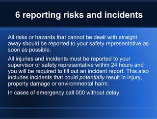 6 reporting risks and incidents
All risks or hazards that cannot be dealt with straight
away should be reported to your safety representative as
soon as possible.
All injuries and incidents must be reported to your
supervisor or safety representative within 24 hours and
you will be required to fill out an incident report. This also
includes incidents that could potentially result in injury,
property damage or environmental harm.
In cases of emergency call 000 without delay.
 