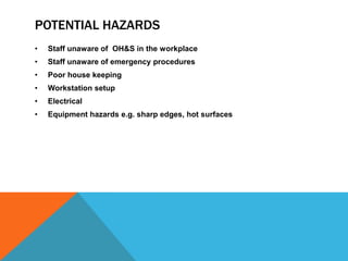 POTENTIAL HAZARDS
• Staff unaware of OH&S in the workplace
• Staff unaware of emergency procedures
• Poor house keeping
• Workstation setup
• Electrical
• Equipment hazards e.g. sharp edges, hot surfaces
 
