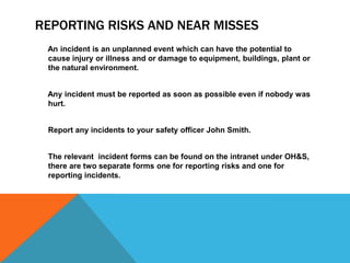 REPORTING RISKS AND NEAR MISSES
An incident is an unplanned event which can have the potential to
cause injury or illness and or damage to equipment, buildings, plant or
the natural environment.
Any incident must be reported as soon as possible even if nobody was
hurt.
Report any incidents to your safety officer John Smith.
The relevant incident forms can be found on the intranet under OH&S,
there are two separate forms one for reporting risks and one for
reporting incidents.
 