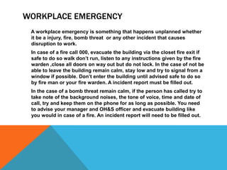 WORKPLACE EMERGENCY
A workplace emergency is something that happens unplanned whether
it be a injury, fire, bomb threat or any other incident that causes
disruption to work.
In case of a fire call 000, evacuate the building via the closet fire exit if
safe to do so walk don’t run, listen to any instructions given by the fire
warden ,close all doors on way out but do not lock. In the case of not be
able to leave the building remain calm, stay low and try to signal from a
window if possible. Don’t enter the building until advised safe to do so
by fire man or your fire warden. A incident report must be filled out.
In the case of a bomb threat remain calm, if the person has called try to
take note of the background noises, the tone of voice, time and date of
call, try and keep them on the phone for as long as possible. You need
to advise your manager and OH&S officer and evacuate building like
you would in case of a fire. An incident report will need to be filled out.
 