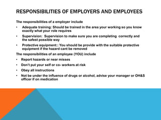 RESPONSIBILITIES OF EMPLOYERS AND EMPLOYEES
The responsibilities of a employer include
• Adequate training: Should be trained in the area your working so you know
exactly what your role requires
• Supervision: Supervision to make sure you are completing correctly and
the safest possible way
• Protective equipment:: You should be provide with the suitable protective
equipment if the hazard cant be removed
The responsibilities of an employee (YOU) include
• Report hazards or near misses
• Don’t put your self or co- workers at risk
• Obey all instructions
• Not be under the influence of drugs or alcohol, advise your manager or OH&S
officer if on medication
 