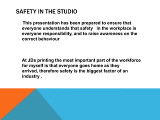 SAFETY IN THE STUDIO
This presentation has been prepared to ensure that
everyone understands that safety in the workplace is
everyone responsibility, and to raise awareness on the
correct behaviour
At JDs printing the most important part of the workforce
for myself is that everyone goes home as they
arrived, therefore safety is the biggest factor of an
industry .
 