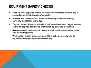 EQUIPMENT SAFETY CHECKS
• First aid kits: Supplies should be checked every three months and if
expired items in kit dispose of correctly,
• Printers and photocopiers: Make sure this equipment is running
correctly the start of every day .
• Tag and tested: Make sure all electrical items have been tagged and not
expired if expired don’t used until tested by qualified electrician.
• New equipment: Make sure to log new equipment so can be barcoded
and tested frequently.
• Workstation check: Make sure everything set up correctly and all
equipment being using in the correct way.
 
