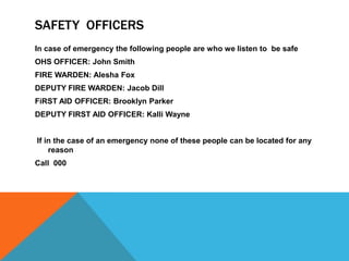 SAFETY OFFICERS
In case of emergency the following people are who we listen to be safe
OHS OFFICER: John Smith
FIRE WARDEN: Alesha Fox
DEPUTY FIRE WARDEN: Jacob Dill
FiRST AID OFFICER: Brooklyn Parker
DEPUTY FIRST AID OFFICER: Kalli Wayne
If in the case of an emergency none of these people can be located for any
reason
Call 000
 
