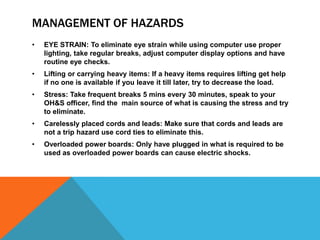 MANAGEMENT OF HAZARDS
• EYE STRAIN: To eliminate eye strain while using computer use proper
lighting, take regular breaks, adjust computer display options and have
routine eye checks.
• Lifting or carrying heavy items: If a heavy items requires lifting get help
if no one is available if you leave it till later, try to decrease the load.
• Stress: Take frequent breaks 5 mins every 30 minutes, speak to your
OH&S officer, find the main source of what is causing the stress and try
to eliminate.
• Carelessly placed cords and leads: Make sure that cords and leads are
not a trip hazard use cord ties to eliminate this.
• Overloaded power boards: Only have plugged in what is required to be
used as overloaded power boards can cause electric shocks.
 