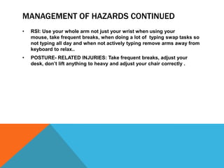 MANAGEMENT OF HAZARDS CONTINUED
• RSI: Use your whole arm not just your wrist when using your
mouse, take frequent breaks, when doing a lot of typing swap tasks so
not typing all day and when not actively typing remove arms away from
keyboard to relax..
• POSTURE- RELATED INJURIES: Take frequent breaks, adjust your
desk, don’t lift anything to heavy and adjust your chair correctly .
 
