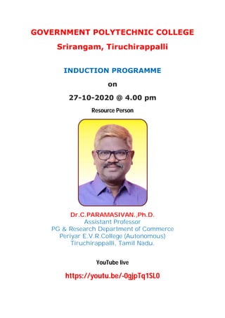 GOVERNMENT POLYTECHNIC COLLEGE
Srirangam, Tiruchirappalli
INDUCTION PROGRAMME
on
27-10-2020 @ 4.00 pm
Resource Person
Dr.C.PARAMASIVAN.,Ph.D.
Assistant Professor
PG & Research Department of Commerce
Periyar E.V.R.College (Autonomous)
Tiruchirappalli, Tamil Nadu.
YouTube live
https://youtu.be/-0gjpTq1SL0
 