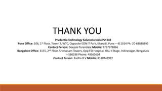 THANK YOU
Prudentia Technology Solutions India Pvt Ltd
Pune Office: 106, 1st Floor, Tower 2, WTC, Opposite EON IT Park, Kharadi, Pune – 411014 Ph: 20-68888895
Contact Person: Deepak Purandare Mobile: 7767978866
Bangalore Office: 3155, 2nd Floor, Srinivasam Towers, Opp ESI Hospital, HAL II Stage, Indiranagar, Bengaluru
– 560038 Phone: 49565604
Contact Person: Radha B V Mobile: 8310243972
 