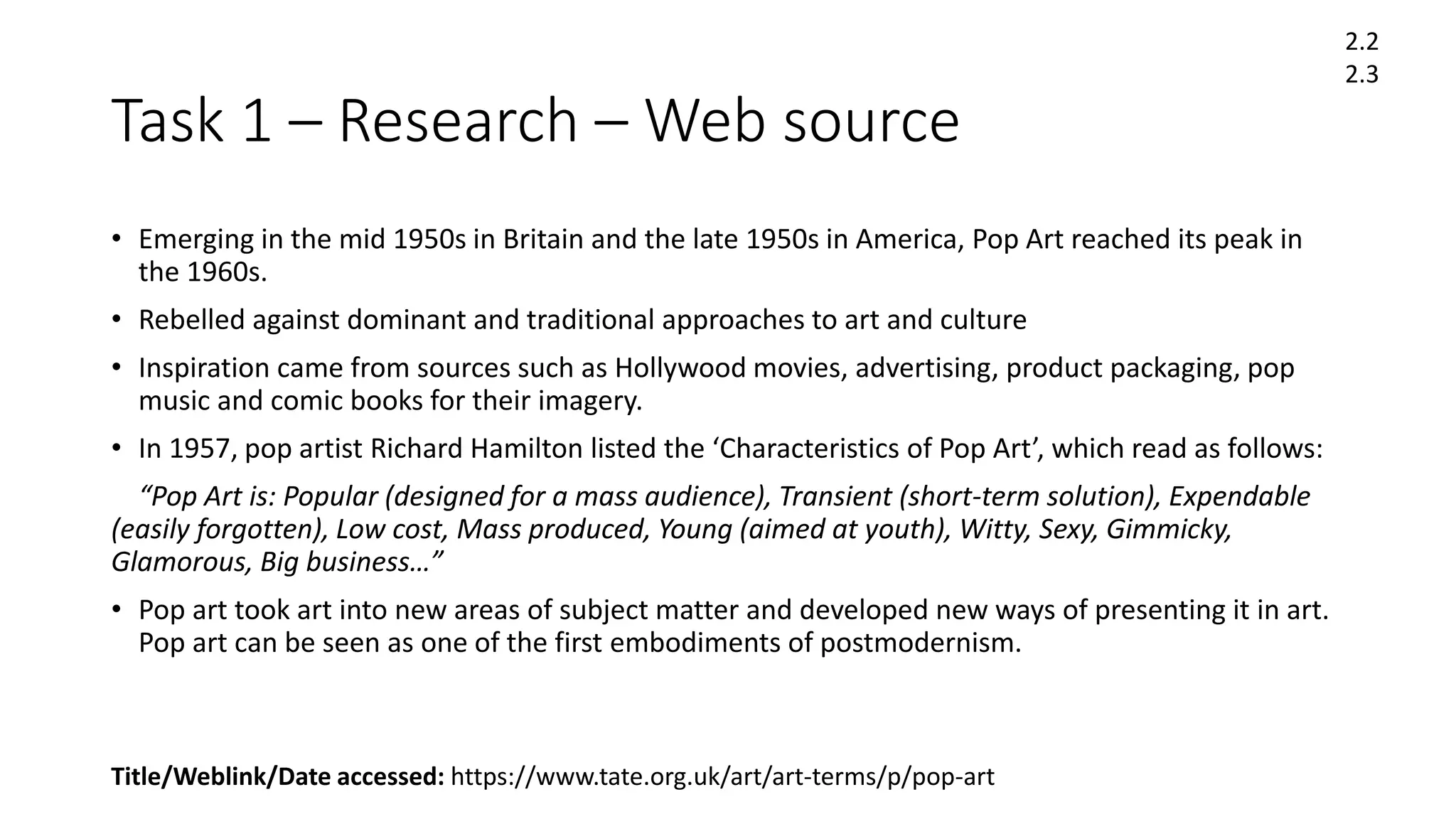 Task 1 – Research – Web source
• Emerging in the mid 1950s in Britain and the late 1950s in America, Pop Art reached its peak in
the 1960s.
• Rebelled against dominant and traditional approaches to art and culture
• Inspiration came from sources such as Hollywood movies, advertising, product packaging, pop
music and comic books for their imagery.
• In 1957, pop artist Richard Hamilton listed the ‘Characteristics of Pop Art’, which read as follows:
“Pop Art is: Popular (designed for a mass audience), Transient (short-term solution), Expendable
(easily forgotten), Low cost, Mass produced, Young (aimed at youth), Witty, Sexy, Gimmicky,
Glamorous, Big business…”
• Pop art took art into new areas of subject matter and developed new ways of presenting it in art.
Pop art can be seen as one of the first embodiments of postmodernism.
Title/Weblink/Date accessed: https://www.tate.org.uk/art/art-terms/p/pop-art
2.2
2.3
 
