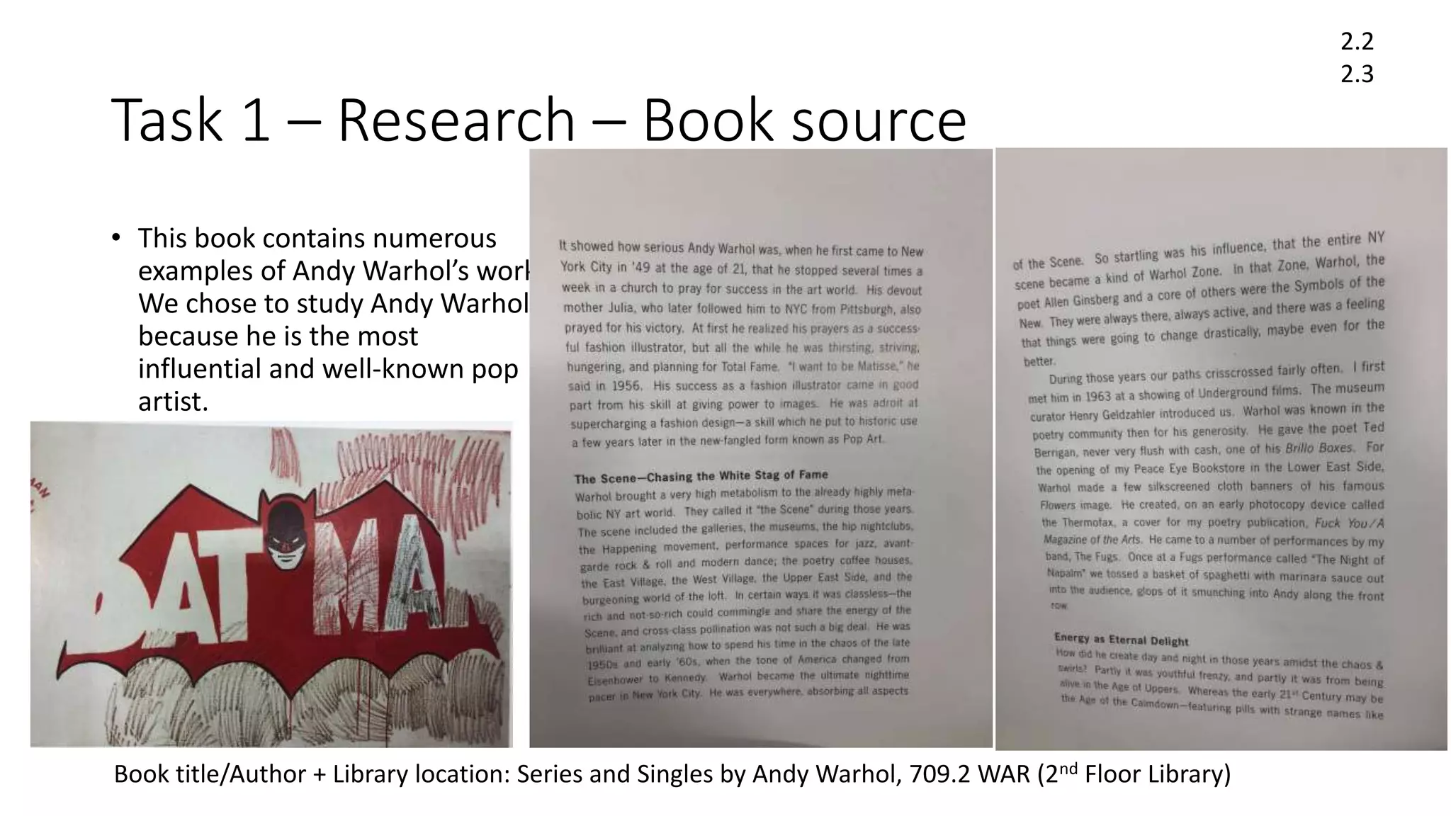 Task 1 – Research – Book source
• This book contains numerous
examples of Andy Warhol’s work.
We chose to study Andy Warhol
because he is the most
influential and well-known pop
artist.
2.2
2.3
Book title/Author + Library location: Series and Singles by Andy Warhol, 709.2 WAR (2nd Floor Library)
 