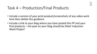 Task 4 – Production/Final Products
• Include a version of your print product/screenshots of any video work
here then delete this guidance
• Include a link to your blog where you have posted this PP and your
final products – the post on your blog should be titled ‘Induction
Week Project’
3.2
3.4
 