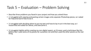 Task 5 – Evaluation – Problem Solving
• Describe three problems you faced in your project and how you solved these
• 1-I struggled with copying and pasting certain images onto separate Photoshop pieces, so I asked
for help and learnt how to do it.
• 2-I struggled with deciding where to put my text and how to lay it out in the best way, so I
researched and asked for advise, and overcame it.
• 3-I struggled slightly whilst creating my non-digital aspect, as I’d never used a technique like this
before, but I used some of my pieces for a practice run and then used the other pieces as the real
thing.
3.3
 