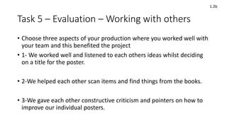 Task 5 – Evaluation – Working with others
• Choose three aspects of your production where you worked well with
your team and this benefited the project
• 1- We worked well and listened to each others ideas whilst deciding
on a title for the poster.
• 2-We helped each other scan items and find things from the books.
• 3-We gave each other constructive criticism and pointers on how to
improve our individual posters.
1.2b
 